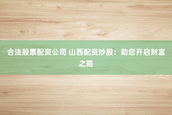合法股票配资公司 山西配资炒股：助您开启财富之路