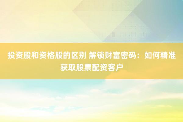 投资股和资格股的区别 解锁财富密码：如何精准获取股票配资客户