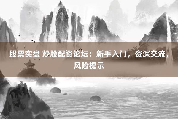股票实盘 炒股配资论坛：新手入门，资深交流，风险提示
