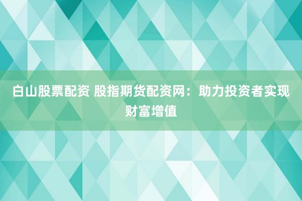 白山股票配资 股指期货配资网：助力投资者实现财富增值