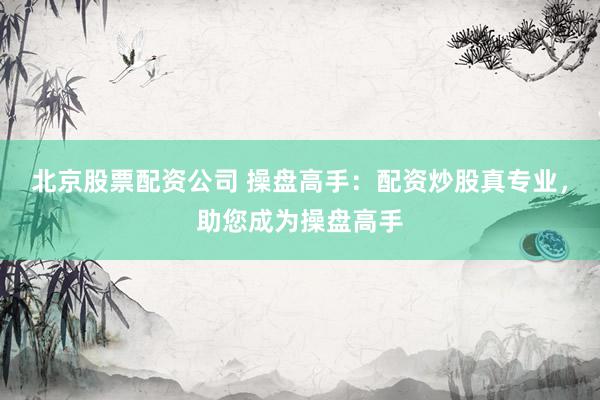北京股票配资公司 操盘高手：配资炒股真专业，助您成为操盘高手