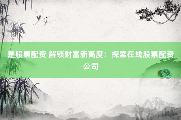 是股票配资 解锁财富新高度：探索在线股票配资公司