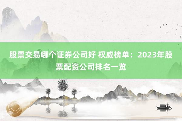 股票交易哪个证券公司好 权威榜单：2023年股票配资公司排名一览