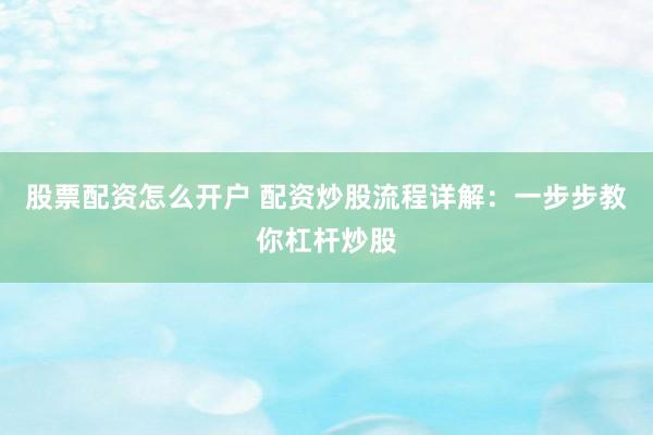股票配资怎么开户 配资炒股流程详解：一步步教你杠杆炒股