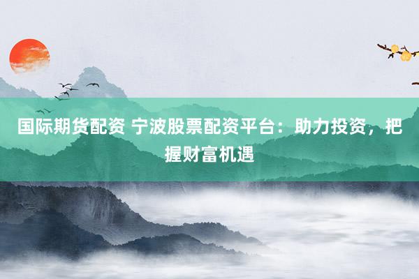 国际期货配资 宁波股票配资平台：助力投资，把握财富机遇