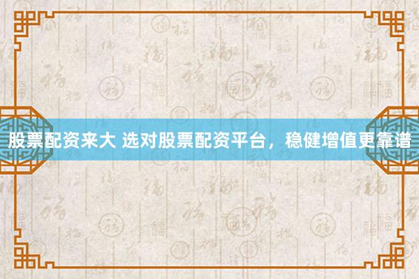 股票配资来大 选对股票配资平台，稳健增值更靠谱