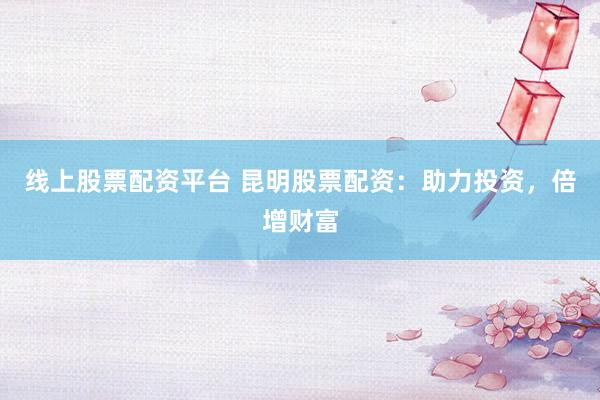 线上股票配资平台 昆明股票配资：助力投资，倍增财富