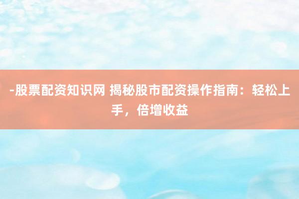 -股票配资知识网 揭秘股市配资操作指南：轻松上手，倍增收益