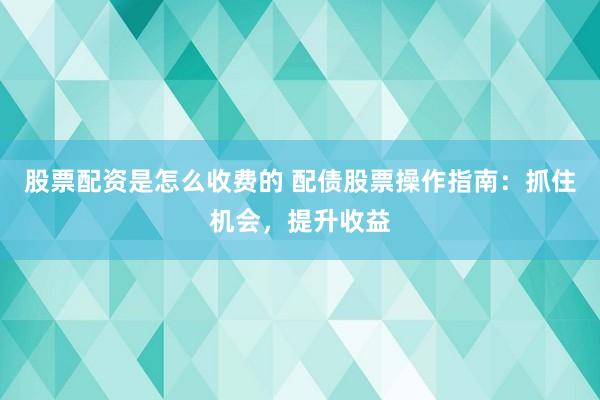 股票配资是怎么收费的 配债股票操作指南：抓住机会，提升收益