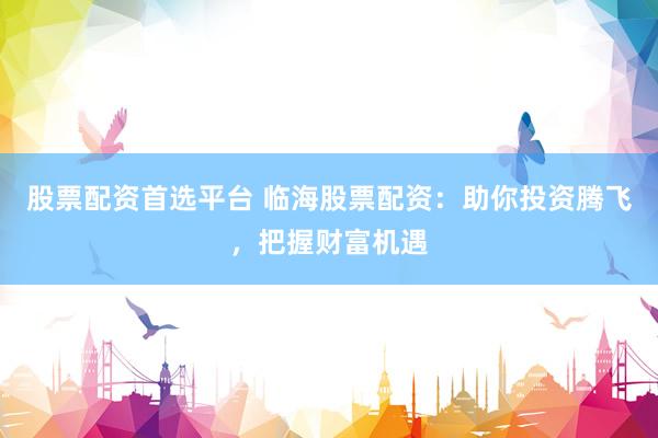 股票配资首选平台 临海股票配资：助你投资腾飞，把握财富机遇