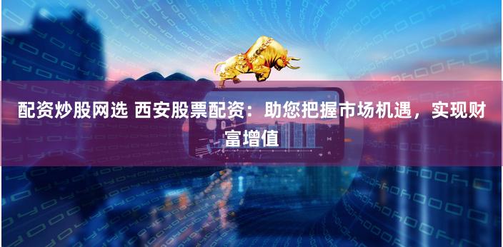 配资炒股网选 西安股票配资：助您把握市场机遇，实现财富增值