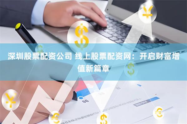 深圳股票配资公司 线上股票配资网：开启财富增值新篇章