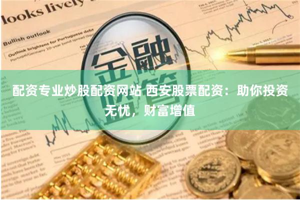配资专业炒股配资网站 西安股票配资：助你投资无忧，财富增值