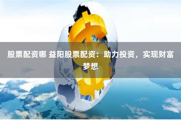 股票配资哪 益阳股票配资：助力投资，实现财富梦想