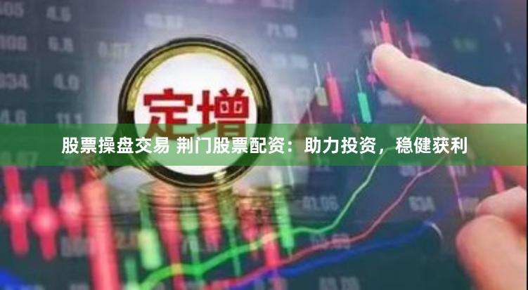 股票操盘交易 荆门股票配资：助力投资，稳健获利