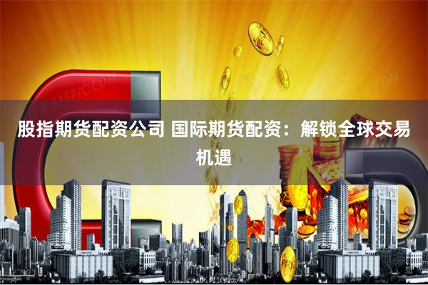 股指期货配资公司 国际期货配资：解锁全球交易机遇