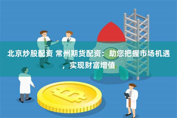 北京炒股配资 常州期货配资：助您把握市场机遇，实现财富增值
