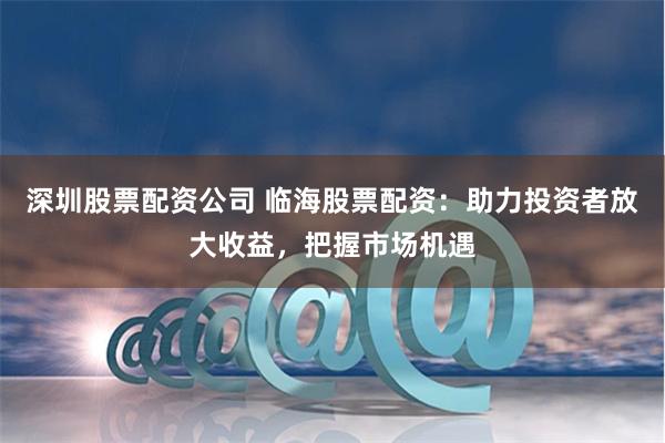 深圳股票配资公司 临海股票配资：助力投资者放大收益，把握市场机遇