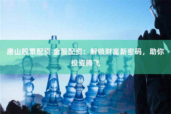 唐山股票配资 金股配资：解锁财富新密码，助你投资腾飞