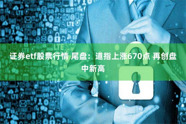 证券etf股票行情 尾盘：道指上涨670点 再创盘中新高