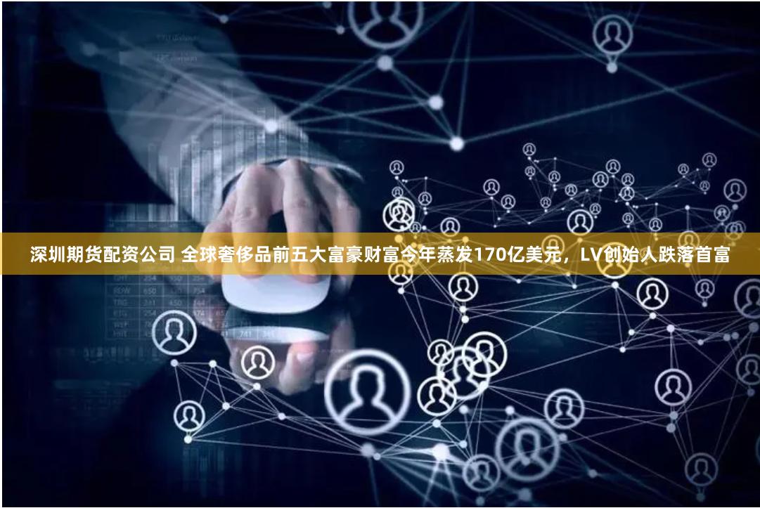 深圳期货配资公司 全球奢侈品前五大富豪财富今年蒸发170亿美元，LV创始人跌落首富