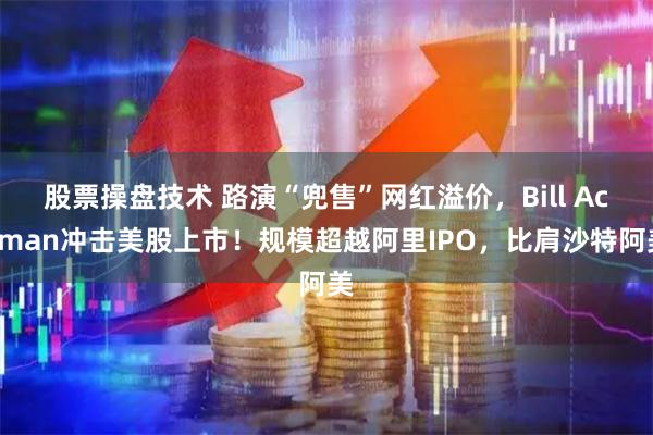 股票操盘技术 路演“兜售”网红溢价，Bill Ackman冲击美股上市！规模超越阿里IPO，比肩沙特阿美