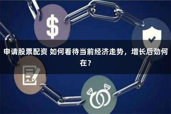 申请股票配资 如何看待当前经济走势，增长后劲何在？