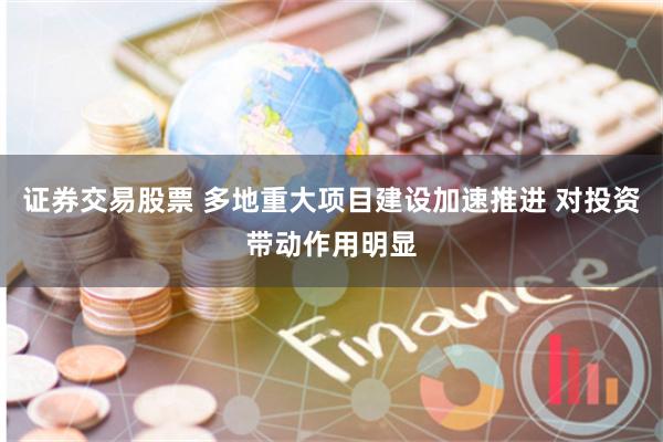 证券交易股票 多地重大项目建设加速推进 对投资带动作用明显