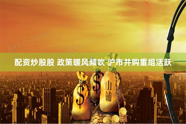 配资炒股股 政策暖风频吹 沪市并购重组活跃