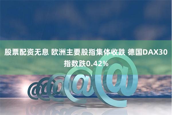 股票配资无息 欧洲主要股指集体收跌 德国DAX30指数跌0.42%