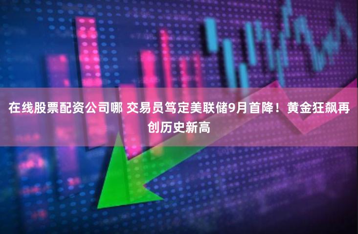 在线股票配资公司哪 交易员笃定美联储9月首降！黄金狂飙再创历史新高