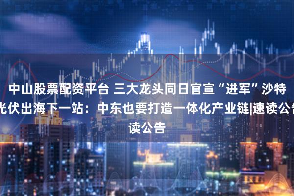 中山股票配资平台 三大龙头同日官宣“进军”沙特 光伏出海下一站：中东也要打造一体化产业链|速读公告