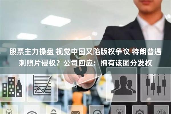 股票主力操盘 视觉中国又陷版权争议 特朗普遇刺照片侵权？公司回应：拥有该图分发权