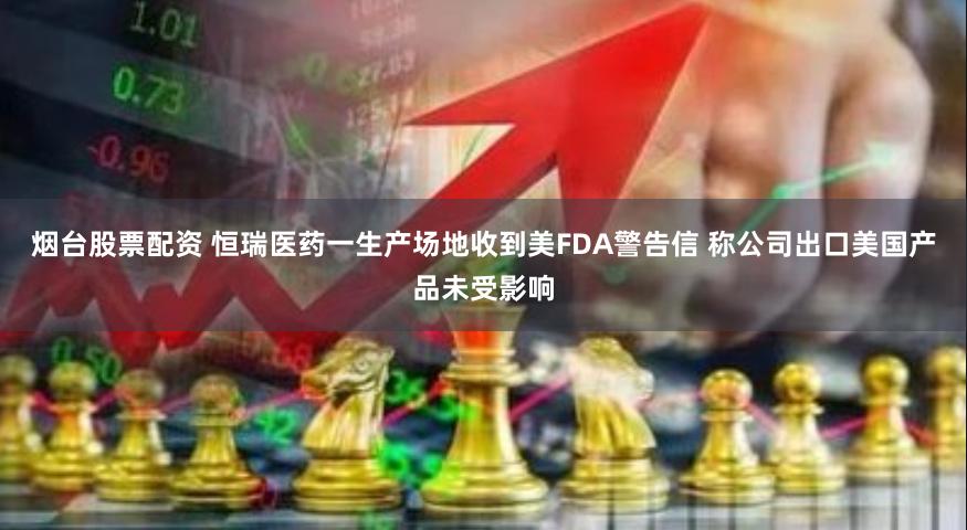 烟台股票配资 恒瑞医药一生产场地收到美FDA警告信 称公司出口美国产品未受影响