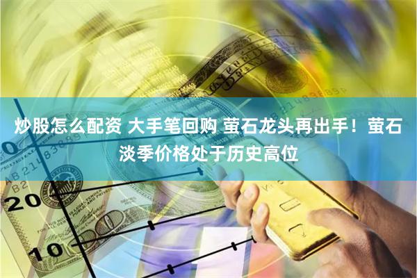炒股怎么配资 大手笔回购 萤石龙头再出手！萤石淡季价格处于历史高位