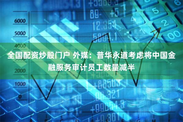 全国配资炒股门户 外媒：普华永道考虑将中国金融服务审计员工数量减半