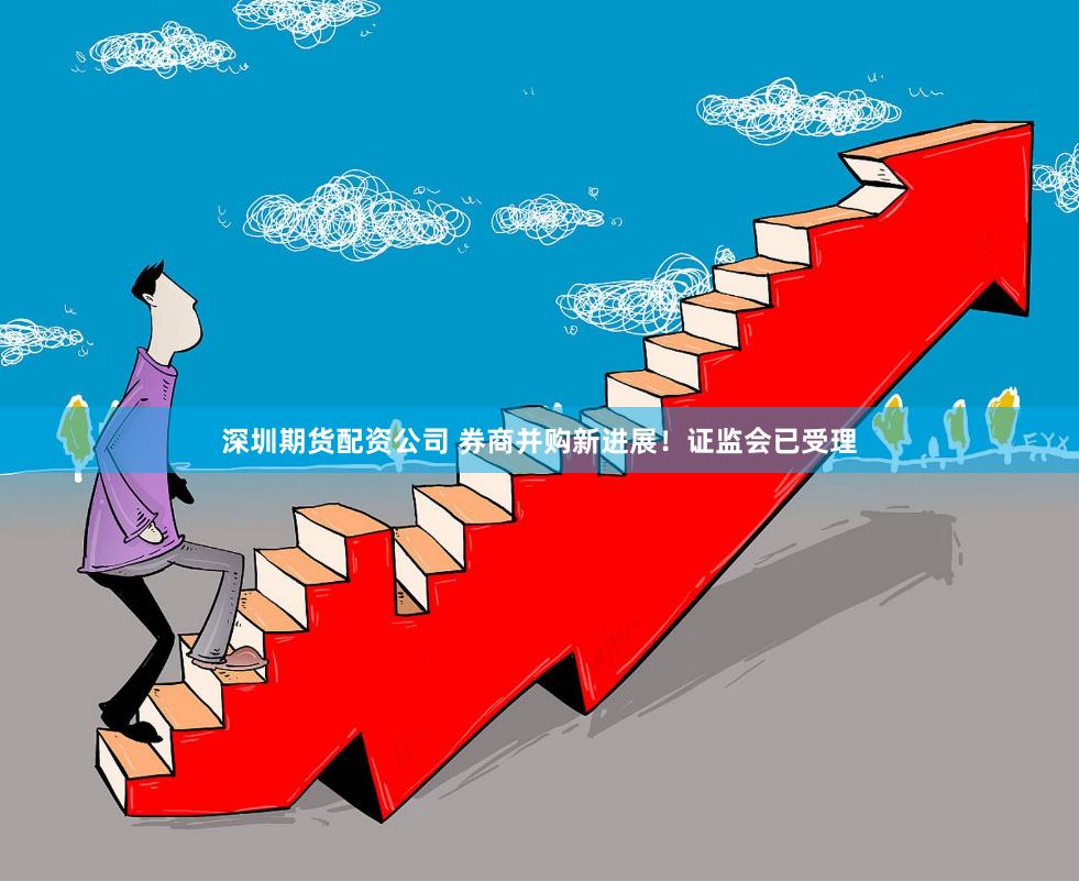 深圳期货配资公司 券商并购新进展！证监会已受理