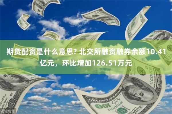 期货配资是什么意思? 北交所融资融券余额10.41亿元，环比增加126.51万元