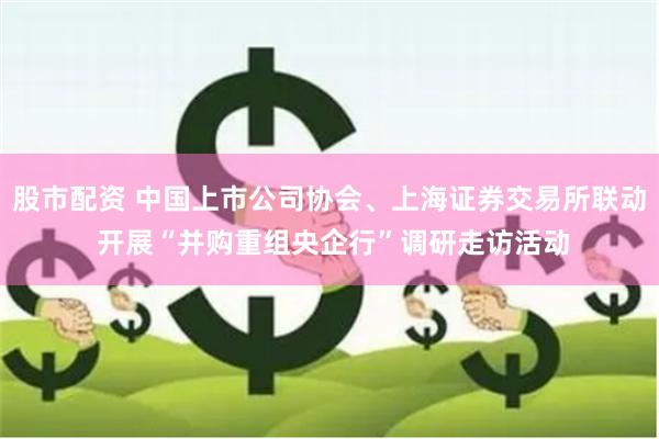 股市配资 中国上市公司协会、上海证券交易所联动 开展“并购重组央企行”调研走访活动