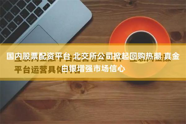 国内股票配资平台 北交所公司掀起回购热潮 真金白银增强市场信心
