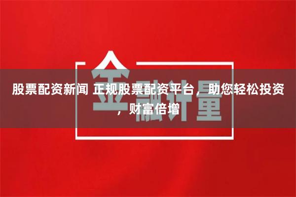 股票配资新闻 正规股票配资平台，助您轻松投资，财富倍增