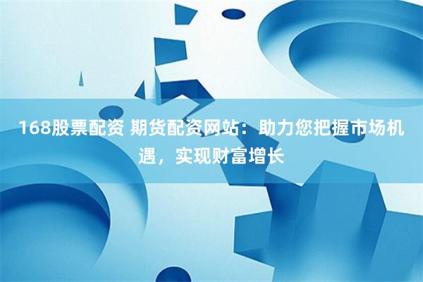 168股票配资 期货配资网站：助力您把握市场机遇，实现财富增长