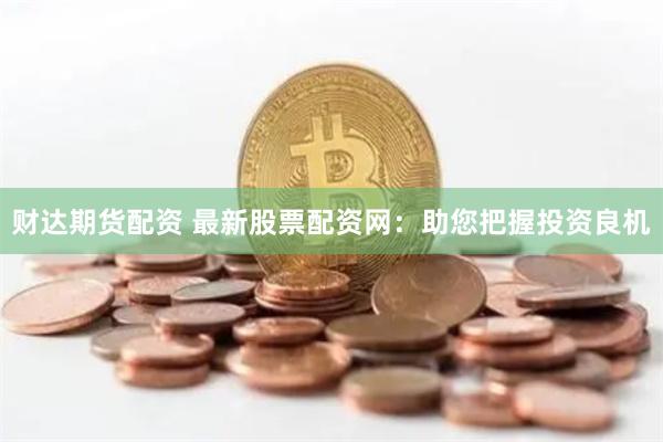 财达期货配资 最新股票配资网：助您把握投资良机